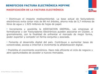 BENEFICIOS FACTURA ELECTRÓNICA MIPYME
       MASIFICACIÓN DE LA FACTURA ELECTRÓNICA



        • Disminuye el impacto medioambiental. La base actual de facturadores
        electrónicos evita cortar más de 86 mil árboles, ahorra más de 5,7 millones de
        litros de agua y 1.925 millones de hojas de papel.

        • Incrementa y posibilita la ASOCIACION GREMIAL. Las empresas al
        formalizarse y ser Facturadores Electrónicos pueden asociarse en Clúster, o
        gremialmente, con la finalidad de enfrentar el mercado de mejor forma,
        poder exportar y competir en forma conjunta y asociada.

        • Fomenta el desarrollo digital del país. Contribuye a aumentar tasas de
        conectividad, acceso a Internet e incrementa la alfabetización digital.

        • Posibilita el crecimiento económico. Hace más eficiente el ciclo de negocio y
        abre oportunidades de acceder a nuevos mercados.




Arriba MiPyme | Empréndete Chile                                                12
 