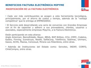 BENEFICIOS FACTURA ELECTRÓNICA MIPYME
       MASIFICACIÓN DE LA FACTURA ELECTRÓNICA


       • Cada vez más contribuyentes se acogen a esta herramienta tecnológica,
       principalmente, por el ahorro de costos y tiempo, además de la “ventaja
       competitiva” que le entrega al EMPRESARIO.

       • El Servicio está desarrollando una serie de convenios con Grandes Empresas
       con el fin de capacitar y adherir a sus proveedores, clientes, usuarios y
       asociados, especialmente empresas Mipyme, a la Factura Electrónica.

       Están participando en esta alianza:
       Anglo American, BancoEstado, Bayer, BBVA, BHP Billiton, CCU, CMPC, Codelco,
       Essbio, Finning, Iconstruye, Nestlé, SalfaCorp, Telefónica, Sodimac, Unimarc,
       Gasco, ACHS, Masisa, Cencosud, Minera Los Pelambres, entre otras.

       • Además de Instituciones del Estado como: Sercotec, INDAP, CORFO,
       ChileCompra, entre otras.

       Estás empresas prefieren “proveedores” que sean Facturadores Electrónicos.




Arriba MiPyme | Empréndete Chile                                            13
 