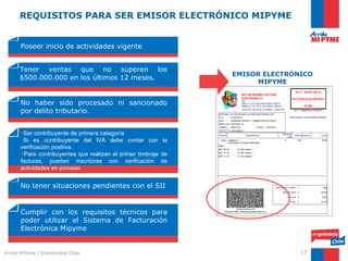 REQUISITOS PARA SER EMISOR ELECTRÓNICO MIPYME


      Poseer inicio de actividades vigente


      Tener ventas que no superen los
                                                                EMISOR ELECTRÓNICO
      $500.000.000 en los últimos 12 meses.
                                                                      MIPYME


      No haber sido procesado ni sancionado
      por delito tributario.


      •Ser contribuyente de primera categoría
      •Si es contribuyente del IVA debe contar con la
      verificación positiva.
      Para contribuyentes que realizan el primer timbraje de
      facturas, pueden inscribirse con verificación de
      actividades en proceso.


      No tener situaciones pendientes con el SII


      Cumplir con los requisitos técnicos para
      poder utilizar el Sistema de Facturación
      Electrónica Mipyme


Arriba MiPyme | Empréndete Chile                                               17
 