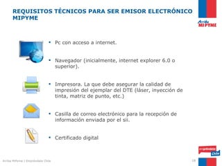 REQUISITOS TÉCNICOS PARA SER EMISOR ELECTRÓNICO
      MIPYME



                               Pc con acceso a internet.


                               Navegador (inicialmente, internet explorer 6.0 o
                                superior).


                               Impresora. La que debe asegurar la calidad de
                                impresión del ejemplar del DTE (láser, inyección de
                                tinta, matriz de punto, etc.)


                               Casilla de correo electrónico para la recepción de
                                información enviada por el sii.


                               Certificado digital



Arriba MiPyme | Empréndete Chile                                                      18
 