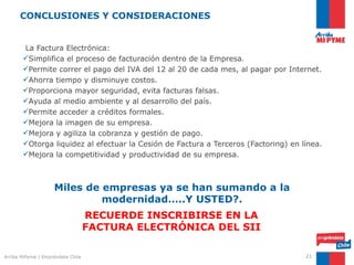 CONCLUSIONES Y CONSIDERACIONES


       La Factura Electrónica:
       Simplifica el proceso de facturación dentro de la Empresa.
       Permite correr el pago del IVA del 12 al 20 de cada mes, al pagar por Internet.
       Ahorra tiempo y disminuye costos.
       Proporciona mayor seguridad, evita facturas falsas.
       Ayuda al medio ambiente y al desarrollo del país.
       Permite acceder a créditos formales.
       Mejora la imagen de su empresa.
       Mejora y agiliza la cobranza y gestión de pago.
       Otorga liquidez al efectuar la Cesión de Factura a Terceros (Factoring) en línea.
       Mejora la competitividad y productividad de su empresa.



                    Miles de empresas ya se han sumando a la
                             modernidad…..Y USTED?.
                                   RECUERDE INSCRIBIRSE EN LA
                                   FACTURA ELECTRÓNICA DEL SII

Arriba MiPyme | Empréndete Chile                                                    21
 
