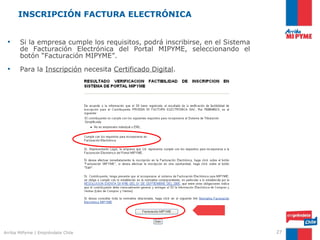 INSCRIPCIÓN FACTURA ELECTRÓNICA


 •     Si la empresa cumple los requisitos, podrá inscribirse, en el Sistema
       de Facturación Electrónica del Portal MIPYME, seleccionando el
       botón “Facturación MIPYME”.
                                                                    INSCRIPCIÓN
 •     Para la Inscripción necesita Certificado Digital.




Arriba MiPyme | Empréndete Chile                                                  27
 