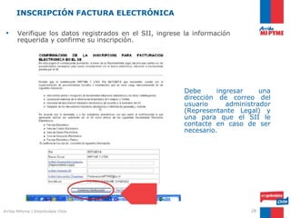 INSCRIPCIÓN FACTURA ELECTRÓNICA

 •     Verifique los datos registrados en el SII, ingrese la información
       requerida y confirme su inscripción.




                                                         Debe      ingresar     una
                                                         dirección de correo del
                                                         usuario      administrador
                                                         (Representante Legal) y
                                                         una para que el SII le
                                                         contacte en caso de ser
                                                         necesario.




Arriba MiPyme | Empréndete Chile                                             28
 