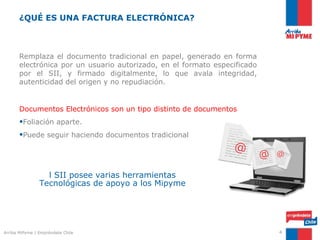 ¿QUÉ ES UNA FACTURA ELECTRÓNICA?



       Remplaza el documento tradicional en papel, generado en forma
       electrónica por un usuario autorizado, en el formato especificado
       por el SII, y firmado digitalmente, lo que avala integridad,
       autenticidad del origen y no repudiación.


       Documentos Electrónicos son un tipo distinto de documentos
       •Foliación aparte.
       •Puede seguir haciendo documentos tradicional
                                                                 @             @
                                                                           @
                  l SII posee varias herramientas
                Tecnológicas de apoyo a los Mipyme




Arriba MiPyme | Empréndete Chile                                               4
 