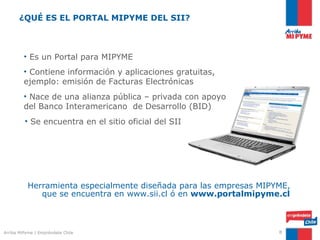 ¿QUÉ ES EL PORTAL MIPYME DEL SII?



         • Es un Portal para MIPYME
         • Contiene información y aplicaciones gratuitas,
         ejemplo: emisión de Facturas Electrónicas
         • Nace de una alianza pública – privada con apoyo
         del Banco Interamericano de Desarrollo (BID)
         • Se encuentra en el sitio oficial del SII




          Herramienta especialmente diseñada para las empresas MIPYME,
             que se encuentra en www.sii.cl ó en www.portalmipyme.cl



Arriba MiPyme | Empréndete Chile                                   8
 