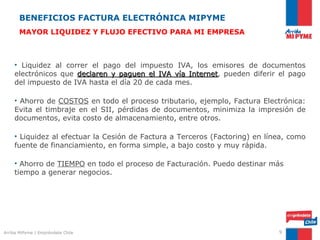 BENEFICIOS FACTURA ELECTRÓNICA MIPYME
       MAYOR LIQUIDEZ Y FLUJO EFECTIVO PARA MI EMPRESA



    • Liquidez al correr el pago del impuesto IVA, los emisores de documentos
    electrónicos que declaren y paguen el IVA vía Internet, pueden diferir el pago
                                                   Internet
    del impuesto de IVA hasta el día 20 de cada mes.

    • Ahorro de COSTOS en todo el proceso tributario, ejemplo, Factura Electrónica:
    Evita el timbraje en el SII, pérdidas de documentos, minimiza la impresión de
    documentos, evita costo de almacenamiento, entre otros.

    • Liquidez al efectuar la Cesión de Factura a Terceros (Factoring) en línea, como
    fuente de financiamiento, en forma simple, a bajo costo y muy rápida.

    • Ahorro de TIEMPO en todo el proceso de Facturación. Puedo destinar más
    tiempo a generar negocios.




Arriba MiPyme | Empréndete Chile                                             9
 