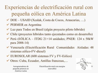 DOE – USAID (Xcalak, Costa de Cocos, Araucarias, …) PERMER en Argentina Luz para Todos en Brasil (algún proyecto piloto híbrido) Chile (proyectos híbridos tanto ejecutados como en desarrollo) Perú (EÓLICA – ITDG 21+14 unidades; PNER: 124 x 50kW para 2008-14) Venezuela (Electrificación Rural  Comunidades  Aisladas: 48 sistemas eólico-FV-diesel) EUROSOLAR (600 sistemas FV y FV-Eólico) Otros: Cuba, Ecuador, Antillas francesas,… Experiencias de electrificación rural con pequeña eólica en América Latina 