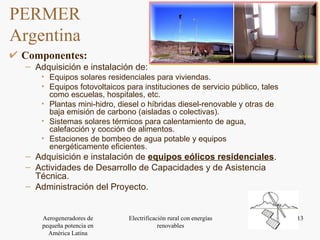 PERMER  Argentina Componentes: Adquisición e instalación de: Equipos solares residenciales para viviendas. Equipos fotovoltaicos para instituciones de servicio público, tales como escuelas, hospitales, etc. Plantas mini-hidro, diesel o híbridas diesel-renovable y otras de baja emisión de carbono (aisladas o colectivas). Sistemas solares térmicos para calentamiento de agua, calefacción y cocción de alimentos. Estaciones de bombeo de agua potable y equipos energéticamente eficientes. Adquisición e instalación de  equipos eólicos residenciales . Actividades de Desarrollo de Capacidades y de Asistencia Técnica. Administración del Proyecto. 