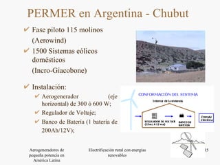 Fase piloto 115 molinos (Aerowind) 1500 Sistemas eólicos domésticos  ( Incro-Giacobone) PERMER en Argentina - Chubut  Instalación: Aerogenerador (eje horizontal) de 300 ó 600 W; Regulador de Voltaje; Banco de Batería (1 batería de 200Ah/12V);   