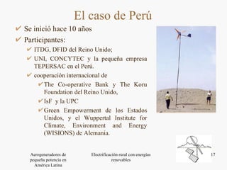 Se inició hace 10 años Participantes: ITDG, DFID del Reino Unido;  UNI, CONCYTEC y la pequeña empresa TEPERSAC en el Perú.  cooperación internacional de  The Co-operative Bank y The Koru Foundation del Reino Unido,  IsF  y la UPC Green Empowerment de los Estados Unidos, y el Wuppertal Institute for Climate, Environment and Energy (WISIONS) de Alemania.  El caso de Perú 