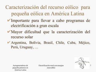 Importante para llevar a cabo programas de electrificación a gran escala Mayor dificultad que la caracterización del recurso solar Argentina, Bolivia, Brasil, Chile, Cuba, Méjico, Perú, Uruguay, … Caracterización del recurso eólico  para pequeña eólica en América Latina 