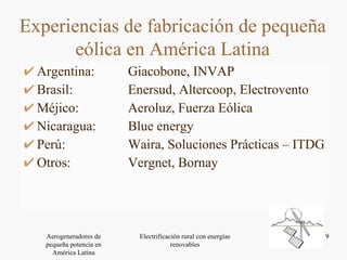 Argentina:  Giacobone, INVAP Brasil:  Enersud, Altercoop, Electrovento Méjico:  Aeroluz, Fuerza Eólica Nicaragua:  Blue energy Perú:  Waira, Soluciones Prácticas – ITDG  Otros:  Vergnet, Bornay Experiencias de fabricación de pequeña eólica en América Latina 