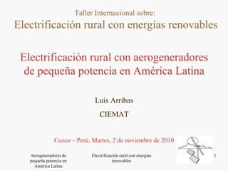 Electrificación rural con aerogeneradores de pequeña potencia en América Latina Luis Arribas CIEMAT Cuzco – Perú. Martes, 2 de noviembre de 2010 Taller Internacional sobre:  Electrificación rural con energías renovables 