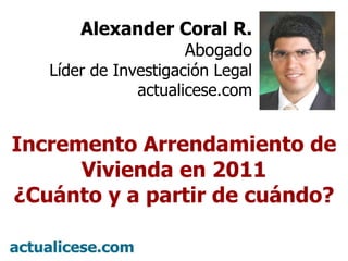 Alexander Coral R. Abogado Líder de Investigación Legal actualicese.com Incremento Arrendamiento de Vivienda en 2011 ¿Cuánto y a partir de cuándo? 