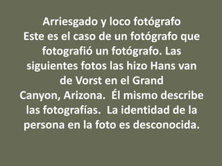 Arriesgado y loco fotógrafo
Este es el caso de un fotógrafo que
fotografió un fotógrafo. Las
siguientes fotos las hizo Hans van
de Vorst en el Grand
Canyon, Arizona. Él mismo describe
las fotografías. La identidad de la
persona en la foto es desconocida.

 