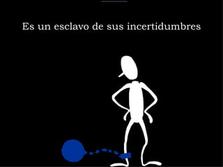 Es un esclavo de sus incertidumbres 