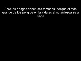 Pero los riesgos deben ser tomados, porque el más grande de los peligros en la vida es el no arriesgarse a nada 