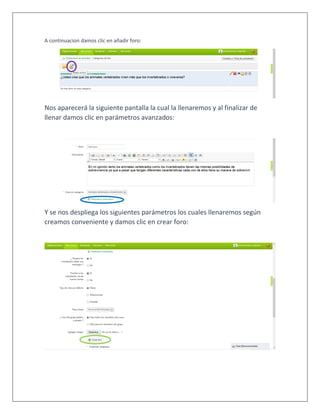 A continuacion damos clic en añadir foro:
Nos aparecerá la siguiente pantalla la cual la llenaremos y al finalizar de
llenar damos clic en parámetros avanzados:
Y se nos despliega los siguientes parámetros los cuales llenaremos según
creamos conveniente y damos clic en crear foro:
 