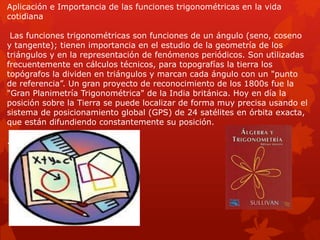 Aplicación e Importancia de las funciones trigonométricas en la vida 
cotidiana 
Las funciones trigonométricas son funciones de un ángulo (seno, coseno 
y tangente); tienen importancia en el estudio de la geometría de los 
triángulos y en la representación de fenómenos periódicos. Son utilizadas 
frecuentemente en cálculos técnicos, para topografías la tierra los 
topógrafos la dividen en triángulos y marcan cada ángulo con un "punto 
de referencia”. Un gran proyecto de reconocimiento de los 1800s fue la 
"Gran Planimetría Trigonométrica" de la India británica. Hoy en día la 
posición sobre la Tierra se puede localizar de forma muy precisa usando el 
sistema de posicionamiento global (GPS) de 24 satélites en órbita exacta, 
que están difundiendo constantemente su posición. 
. 
