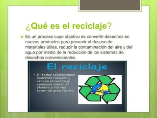 ¿Qué es el reciclaje?
 Es un proceso cuyo objetivo es convertir desechos en
nuevos productos para prevenir el desuso de
materiales útiles, reducir la contaminación del aire y del
agua por medio de la reducción de los sistemas de
desechos convencionales.
 