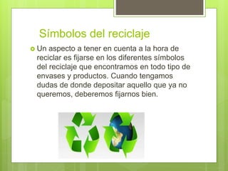 Símbolos del reciclaje
 Un aspecto a tener en cuenta a la hora de
reciclar es fijarse en los diferentes símbolos
del reciclaje que encontramos en todo tipo de
envases y productos. Cuando tengamos
dudas de donde depositar aquello que ya no
queremos, deberemos fijarnos bien.
 