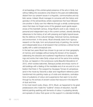of archaeology of the uninterrupted presence of the arts in Sicily, but
without falling into evocations only linked to the past and deliberately
distant from our present issues in a linguistic, communicative and sty-
listic sense. Indeed, Musti manages to converse with the history and
grandeur of the extraordinary artistic experiences that have followed
one another in Sicily over the millennia through a wholly contemporary
vision that does not forget some of the greatest avant-garde experi-
ences of the twentieth century. Arrigo Musti’s work is set, indeed, in a
personal and independent way in the current context, cleverly blending
references to the history of art with pressing and highly topical issues
like the defence of the cultural heritage, historical memory, landscape
and environment. In this sense, Musti shrewdly starts from rigorous
research on the style, form and physical body of painting, the central
and indispensable locus of all research that combines a refined formal
quality with a solid conceptual core.
In the last two years Musti has chosen to go over an inner geography
of memory and nostalgia without losing the tension of his research,
celebrating the absolute and scattered magnificence of places, build-
ings and works that make Sicily unique and at the same time evoking
its loss, as happens in the sumptuous cycle Beautiful Decadence of
2012, which evokes balconies, Baroque portals and empty rooms of
old buildings with a feeling of the inevitable end of an era and of a civi-
lization that finds in The Leopard by Giuseppe Tomasi di Lampedusa
(and in the movie by Visconti) a clear and magnificent reference point
transformed into painting made up of voids and vibrations, centraliza-
tions of pulsations of colour and suspensions that seem to be shot
through by the echoes of ancient voices that resound in the labyrinth
of dust and time.
In his most recent cycle, Drops, 2013, Musti, as happened to his great
predecessors who made the “sublime” choice of reduction, has left
behind painting seething with ferments of colour, in pulsating density
and spreads of colour that quiver on the support in a decided kindling
10 DROPS
 
