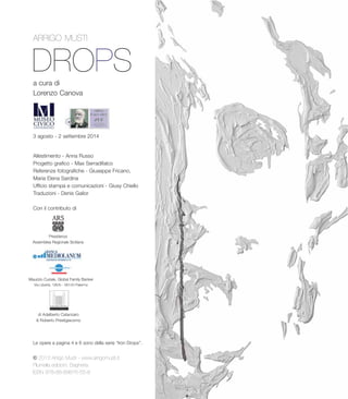 DROPS
ARRIGO MUSTI
a cura di
Lorenzo Canova
3 agosto - 2 settembre 2014
Allestimento - Anna Russo
Progetto grafico - Max Serradifalco
Referenze fotografiche - Giuseppe Fricano,
Maria Elena Sardina
Ufficio stampa e comunicazioni - Giusy Chiello
Traduzioni - Denis Gailor
Con il contributo di
Presidenza
Assemblea Regionale Siciliana
© 2013 Arrigo Musti - www.arrigomusti.it
Plumelia edizioni, Bagheria
ISBN 978-88-89876-55-8
Maurizio Curiale, Global Family Banker
Via Libertà, 195/b - 90143 Palermo
di Adalberto Catanzaro
& Roberto Prestigiacomo
Le opere a pagina 4 e 6 sono della serie “Iron Drops”.
 