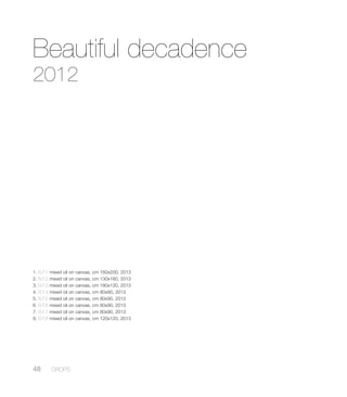 Beautiful decadence
2012
1. B.F.1 mixed oil on canvas, cm 160x200, 2013
2. B.F.2 mixed oil on canvas, cm 130x180, 2013
3. B.F.3 mixed oil on canvas, cm 180x130, 2013
4. B.F.4 mixed oil on canvas, cm 80x90, 2013
5. B.F.5 mixed oil on canvas, cm 80x90, 2013
6. B.F.6 mixed oil on canvas, cm 80x90, 2013
7. B.F.7 mixed oil on canvas, cm 80x90, 2013
8. B.F.8 mixed oil on canvas, cm 120x120, 2013
48 DROPS
 