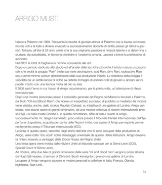 51
Nasce a Palermo nel 1969. Frequenta la facoltà di giurisprudenza di Palermo ove si laurea col massi-
mo dei voti e la lode e diviene avvocato e successivamente docente di diritto presso gli istituti supe-
riori. Tuttavia, all’età di 28 anni, sente che la sua originaria passione è rimasta latente e si determina a
studiare, da autodidatta, le tecniche pittoriche e l’anatomia umana. Lascerà a breve la professione di
avvocato.
Nel 2007 la Città di Bagheria lo nomina consulente alle arti.
Dopo un periodo dedicato allo studio ed all’analisi delle tecniche pittoriche l’artista matura un proprio
stile che vedrà la pioggia “Rain” (nelle sue varie declinazioni: acid Rain, dirty Rain, radioactive Rain
ecc.) come minimo comun denominatore della sua produzione iniziale. La metafora della pioggia è
veicolata da un sottile lancio di colori su definite immagini di anonimi volti di giovani e anziani senza
pupille, il tutto con una tecnica mista ad olio su tela.
Il 2008 sarà l’anno in cui i lavori di Arrigo riscuoteranno, per la prima volta, un’attenzione di rilievo
internazionale.
Dopo una mostra personale presso il consolato generale del Regno del Marocco tenutasi a Palermo,
dal titolo “Oil and Blood Rain”, che riceve un inaspettato successo di pubblico e mediatico (la mostra
viene visitata, anche, dallo storico Maurizio Calvesi), su iniziativa di una galleria di Londra, Arrigo par-
tecipa, con alcune opere di grandi dimensioni, ad una mostra collettiva di respiro internazionale pres-
so l’Aja. La casa d’aste Christie’s, in questa circostanza, offre all’asta i quadri di Arrigo.
Successivamente mr. Serge Brammertz, procuratore presso il Tribunale Penale Internazionale dell’Aja
per la ex Jugoslavia, acquista per conto delle Nazioni Unite, due opere di Arrigo per esporle perma-
nentemente presso il Tribunale Internazionale (ICC).
La forza di queste opere, descritte dagli storici dell’arte che si sono occupati della produzione di
Arrigo, viene colta “ictu oculi” come messaggio universale da queste ultime Istituzioni. Arrigo devolve-
rà l’intero ricavato a vantaggio della Croce Rossa del Regno Unito.
Una terza opera viene inviata dalle Nazioni Unite al tribunale speciale per la Sierra Leon (SCSL
Special Court of Sierra Leon).
Ad ottobre, altre due tele di grandi dimensioni della serie “oil and blood rain” vengono poste all’asta
da Hugh Edmeades, chairman di Christie’s South kensignton, presso una galleria di Londra.
Le opere di Arrigo vengono esposte in mostre personali e collettive in Italia, Francia, Olanda,
Inghilterra, Stati Uniti.
ARRIGO MUSTI
 
