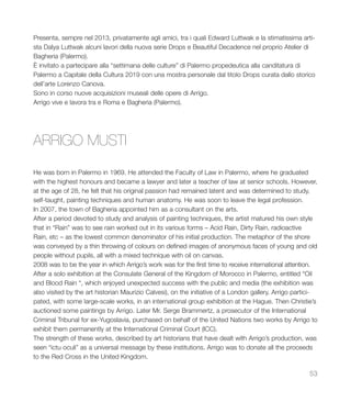 53
Presenta, sempre nel 2013, privatamente agli amici, tra i quali Edward Luttwak e la stimatissima arti-
sta Dalya Luttwak alcuni lavori della nuova serie Drops e Beautiful Decadence nel proprio Atelier di
Bagheria (Palermo).
È invitato a partecipare alla “settimana delle culture” di Palermo propedeutica alla canditatura di
Palermo a Capitale della Cultura 2019 con una mostra personale dal titolo Drops curata dallo storico
dell’arte Lorenzo Canova.
Sono in corso nuove acquisizioni museali delle opere di Arrigo.
Arrigo vive e lavora tra e Roma e Bagheria (Palermo).
He was born in Palermo in 1969. He attended the Faculty of Law in Palermo, where he graduated
with the highest honours and became a lawyer and later a teacher of law at senior schools. However,
at the age of 28, he felt that his original passion had remained latent and was determined to study,
self-taught, painting techniques and human anatomy. He was soon to leave the legal profession.
In 2007, the town of Bagheria appointed him as a consultant on the arts.
After a period devoted to study and analysis of painting techniques, the artist matured his own style
that in “Rain” was to see rain worked out in its various forms – Acid Rain, Dirty Rain, radioactive
Rain, etc – as the lowest common denominator of his initial production. The metaphor of the shore
was conveyed by a thin throwing of colours on defined images of anonymous faces of young and old
people without pupils, all with a mixed technique with oil on canvas.
2008 was to be the year in which Arrigo’s work was for the first time to receive international attention.
After a solo exhibition at the Consulate General of the Kingdom of Morocco in Palermo, entitled “Oil
and Blood Rain “, which enjoyed unexpected success with the public and media (the exhibition was
also visited by the art historian Maurizio Calvesi), on the initiative of a London gallery, Arrigo partici-
pated, with some large-scale works, in an international group exhibition at the Hague. Then Christie’s
auctioned some paintings by Arrigo. Later Mr. Serge Brammertz, a prosecutor of the International
Criminal Tribunal for ex-Yugoslavia, purchased on behalf of the United Nations two works by Arrigo to
exhibit them permanently at the International Criminal Court (ICC).
The strength of these works, described by art historians that have dealt with Arrigo’s production, was
seen “ictu oculi” as a universal message by these institutions. Arrigo was to donate all the proceeds
to the Red Cross in the United Kingdom.
ARRIGO MUSTI
 