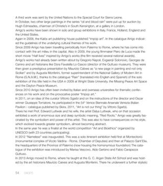 A third work was sent by the United Nations to the Special Court for Sierra Leone.
In October, two other large paintings in the series “oil and blood rain” were put up for auction by
Hugh Edmeades, chairman of Christie’s in South Kensington, at a gallery in London.
Arrigo’s works have been shown in solo and group exhibitions in Italy, France, Holland, England and
the United States.
Again in 2008, the Kalòs art publishing house published “impop art”. In the catalogue Arrigo indicat-
ed the guidelines of the underlying cultural themes of his work.
Since 2009 Arrigo has been travelling periodically from Palermo to Rome, where he has come into
contact with the art milieu in the capital. Also in 2009, the young filmmaker Piero de Luca made the
short movie “Half lives” inspired by Arrigo’s works (the film received several national awards).
Arrigo’s works had already been written about by Gregorio Napoli, Evgaenjii Solonovic, Georges de
Canino and art historians like Dora Favatella Lo Cascio (director of the Guttuso museum). They were
then given a prestigious presentation by Maurizio Calvesi as “a new page in painting and not only
Sicilian” and by Augusta Monferini, former superintendent of the National Gallery of Modern Art in
Rome (G.N.A.M.), thanks to the catalogue “Rain” (translated into English and Spanish) of the solo
exhibition of this title held in the USA in 2009 at Wright State University, the Missing Peace Art Space
and the Dayton Peace Museum.
Since 2010 Arrigo has often been invited by Italian and overseas universities for thematic confer-
ences on his work and on the provocative poster “Impop art.”
In 2011, on an idea of the curator Vittorio Sgarbi and on the instructions of the director and Oscar
winner Giuseppe Tornatore, he participated in the 54th
Venice Biennale-Arsenale Venezia (Italian
Pavilion - catalogue published by Skira, 2011, “Art is not our thing” by Vittorio Sgarbi).
There he met Prof. Edward Luttwak and his wife, the artist Dalya Luttwak, who on that occasion
exhibited a work of enormous size and deep symbolic meaning, “Red Roots.” Arrigo was greatly fas-
cinated by the symbolism and power of this artist. This was also to have consequences on his style,
which evolved towards greater symbolism, almost becoming abstract.
In the same year he was a finalist at the world competition “Art and Bioethics” organized by
UNESCO (with 23 countries participating).
In 2012 “Nameless” was inaugurated. This was a solo itinerant exhibition held first at Montecitorio
(monumental complex of Vicolo Valdina - Rome, Chamber of Deputies) and then at Palazzo Sant’Elia,
the headquarters of the Province of Palermo (now housing the homonymous foundation) The cata-
logue of the exhibition was introduced by Marisa Vescovo, Aldo Gerbino and Fabio Carapezza
Guttuso.
In 2013 Arrigo moved to Rome, where he taught at the G. C. Argan State Art School and was host-
ed by the art historians Maurizio Calvesi and Augusta Monferini. There he underwent a further stylistic
54 DROPS
 