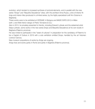 evolution, which tended to increased synthesis of pictorial elements, and in parallel with the new
series “Drops” and “Beautiful Decadence” drew, with the architect Anna Russo, a line of interior fit-
tings and interior tiles (produced in a limited series, by the highly specialized craft firm Scianna in
Bagheria).
These works were to be exhibited at CERSAIE in Bologna and MADE EXPO 2013 in Milan
(with J and Well interior design of Pietro Tornatore & Co.)
Also in 2013, he privately presented to friends, including Edward Luttwak and the esteemed artist
Dalya Luttwak, some works in the new series Drops and Beautiful Decadence at his own studio in
Bagheria (Palermo province).
He was invited to participate in the “week of cultures” in preparation for the candidacy of Palermo to
be a Capital of Culture in 2019 with a solo exhibition entitled Drops, handled by the art historian
Lorenzo Canova.
New museum acquisitions of works by Arrigo are ongoing.
Arrigo lives and works partly in Rome and partly in Bagheria (Palermo province).
55
 