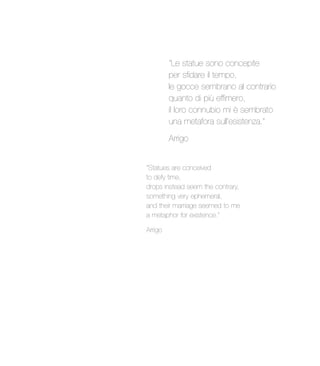 “Le statue sono concepite
per sfidare il tempo,
le gocce sembrano al contrario
quanto di più effimero,
il loro connubio mi è sembrato
una metafora sull’esistenza.”
Arrigo
“Statues are conceived
to defy time,
drops instead seem the contrary,
something very ephemeral,
and their marriage seemed to me
a metaphor for existence.”
Arrigo
 