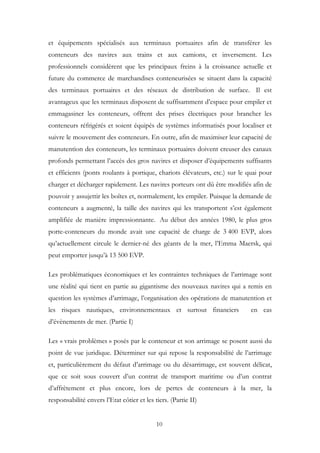 et équipements spécialisés aux terminaux portuaires afin de transférer les
conteneurs des navires aux trains et aux camions, et inversement. Les
professionnels considèrent que les principaux freins à la croissance actuelle et
future du commerce de marchandises conteneurisées se situent dans la capacité
des terminaux portuaires et des réseaux de distribution de surface. Il est
avantageux que les terminaux disposent de suffisamment d’espace pour empiler et
emmagasiner les conteneurs, offrent des prises électriques pour brancher les
conteneurs réfrigérés et soient équipés de systèmes informatisés pour localiser et
suivre le mouvement des conteneurs. En outre, afin de maximiser leur capacité de
manutention des conteneurs, les terminaux portuaires doivent creuser des canaux
profonds permettant l’accès des gros navires et disposer d’équipements suffisants
et efficients (ponts roulants à portique, chariots élévateurs, etc.) sur le quai pour
charger et décharger rapidement. Les navires porteurs ont dû être modifiés afin de
pouvoir y assujettir les boîtes et, normalement, les empiler. Puisque la demande de
conteneurs a augmenté, la taille des navires qui les transportent s’est également
amplifiée de manière impressionnante. Au début des années 1980, le plus gros
porte-conteneurs du monde avait une capacité de charge de 3 400 EVP, alors
qu’actuellement circule le dernier-né des géants de la mer, l’Emma Maersk, qui
peut emporter jusqu’à 13 500 EVP.
Les problématiques économiques et les contraintes techniques de l’arrimage sont
une réalité qui tient en partie au gigantisme des nouveaux navires qui a remis en
question les systèmes d’arrimage, l’organisation des opérations de manutention et
les risques nautiques, environnementaux et surtout financiers en cas
d’évènements de mer. (Partie I)
Les « vrais problèmes » posés par le conteneur et son arrimage se posent aussi du
point de vue juridique. Déterminer sur qui repose la responsabilité de l’arrimage
et, particulièrement du défaut d’arrimage ou du désarrimage, est souvent délicat,
que ce soit sous couvert d’un contrat de transport maritime ou d’un contrat
d’affrètement et plus encore, lors de pertes de conteneurs à la mer, la
responsabilité envers l’Etat côtier et les tiers. (Partie II)
10
 
