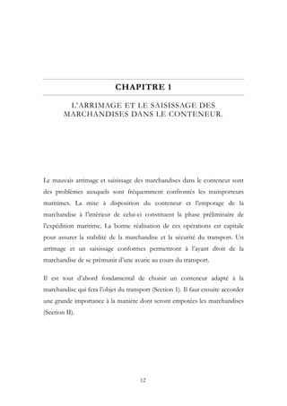 CHAPITRE 1
L’ARRIMAGE ET LE SAISISSAGE DES
MARCHANDISES DANS LE CONTENEUR.
Le mauvais arrimage et saisissage des marchandises dans le conteneur sont
des problèmes auxquels sont fréquemment confrontés les transporteurs
maritimes. La mise à disposition du conteneur et l’empotage de la
marchandise à l’intérieur de celui-ci constituent la phase préliminaire de
l’expédition maritime. La bonne réalisation de ces opérations est capitale
pour assurer la stabilité de la marchandise et la sécurité du transport. Un
arrimage et un saisissage conformes permettront à l’ayant droit de la
marchandise de se prémunir d’une avarie au cours du transport.
Il est tout d’abord fondamental de choisir un conteneur adapté à la
marchandise qui fera l’objet du transport (Section 1). Il faut ensuite accorder
une grande importance à la manière dont seront empotées les marchandises
(Section II).
12
 
