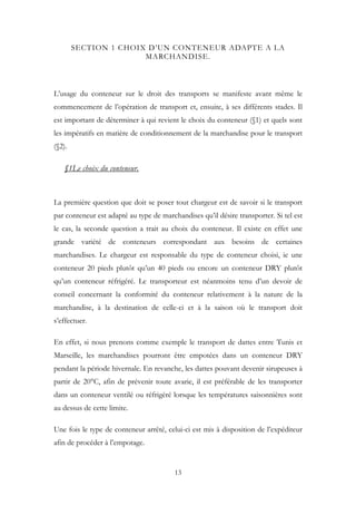 SECTION 1 CHOIX D’UN CONTENEUR ADAPTE A LA
MARCHANDISE.
L’usage du conteneur sur le droit des transports se manifeste avant même le
commencement de l’opération de transport et, ensuite, à ses différents stades. Il
est important de déterminer à qui revient le choix du conteneur (§1) et quels sont
les impératifs en matière de conditionnement de la marchandise pour le transport
(§2).
§1Le choix du conteneur.
La première question que doit se poser tout chargeur est de savoir si le transport
par conteneur est adapté au type de marchandises qu’il désire transporter. Si tel est
le cas, la seconde question a trait au choix du conteneur. Il existe en effet une
grande variété de conteneurs correspondant aux besoins de certaines
marchandises. Le chargeur est responsable du type de conteneur choisi, ie une
conteneur 20 pieds plutôt qu’un 40 pieds ou encore un conteneur DRY plutôt
qu’un conteneur réfrigéré. Le transporteur est néanmoins tenu d’un devoir de
conseil concernant la conformité du conteneur relativement à la nature de la
marchandise, à la destination de celle-ci et à la saison où le transport doit
s’effectuer.
En effet, si nous prenons comme exemple le transport de dattes entre Tunis et
Marseille, les marchandises pourront être empotées dans un conteneur DRY
pendant la période hivernale. En revanche, les dattes pouvant devenir sirupeuses à
partir de 20°C, afin de prévenir toute avarie, il est préférable de les transporter
dans un conteneur ventilé ou réfrigéré lorsque les températures saisonnières sont
au dessus de cette limite.
Une fois le type de conteneur arrêté, celui-ci est mis à disposition de l’expéditeur
afin de procéder à l’empotage.
13
 