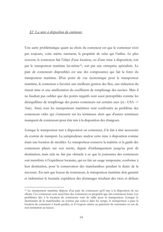 §2 La mise à disposition du conteneur.
Une autre problématique quant au choix du conteneur est que le conteneur n’est
pas toujours, voire même rarement, la propriété de celui qui l’utilise. Le plus
souvent, le conteneur fait l’objet d’une location, ou d’une mise à disposition, soit
par le transporteur maritime lui-même16, soit par une entreprise spécialisée. Le
parc de conteneurs disponibles est une des composantes qui fait la force du
transporteur maritime. D’un point de vue économique pour le transporteur
maritime, le conteneur a favorisé une meilleure gestion des flux, une réduction du
transit time et une amélioration du coefficient de remplissage des navires. Mais il
ne faudrait pas oublier que des points négatifs sont aussi perceptibles comme les
déséquilibres de remplissage des portes conteneurs sur certains axes (ex : USA ->
Asie). Ainsi, tous les transporteurs maritimes sont confrontés au problème des
conteneurs vides qui s’entassent sur les terminaux alors que d’autres terminaux
manquent de conteneurs pour être mis à la disposition des chargeurs.
Lorsque le transporteur met à disposition un conteneur, il le fait à titre accessoire
du contrat de transport. La jurisprudence analyse cette mise à disposition comme
étant une location de meubles. Le transporteur conserve la maîtrise et la garde des
conteneurs placés sur son navire, depuis d’embarquement jusqu’au port de
destination, mais cela ne fait pas obstacle à ce que la jouissance des conteneurs
soit transférée à l’expéditeur locataire, qui en fait un usage temporaire, conforme à
leur destination, pour la conservation des marchandises pendant la durée de la
traversée. En tant que loueur de conteneurs, le transporteur maritime doit garantir
et indemniser le locataire expéditeur des dommages résultant des vices et défauts
16 Le transporteur maritime dispose d’un parc de conteneurs qu’il met à la disposition de ses
clients. Ces conteneurs sont aussi bien des conteneurs en propriété que des conteneurs loués. Les
problèmes liés à la location de conteneurs sont de taille pour le transporteur. Lorsque le
destinataire de la marchandise ne restitue pas celui-ci dans les temps, le transporteur a paye la
location du conteneur à fonds perdus, et il s’expose même au paiement de surestaries en cas de
non restitution au loueur.
14
 