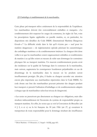 §3 Emballage et conditionnement de la marchandise.
Cette phase pré-transport relève entièrement de la responsabilité de l’expéditeur.
Les marchandises doivent être convenablement emballées et marquées. « Le
conditionnement doit respecter les usages du commerce, les règles de l’art, voire
les prescriptions légales applicables en pareille matière, et, en particulier, les
dispositions très détaillées du Code IMDG (International Maritime Dangerous
Goods ».19 La difficulté réside dans le fait qu’il n’existe pas – sauf pour les
matières dangereuses – de réglementation spéciale précisant les caractéristiques
des emballages maritimes et du conditionnement intérieur. Le chargeur doit donc
veiller à ce que les marchandises soient soigneusement emballées et conditionnées
de manière à ce qu’elles soient en mesure de subir sans dommages les contraintes
physiques liés au transport maritime. Un mauvais conditionnement pourra avoir
des incidences sur la qualité de l’arrimage dans le conteneur de la marchandise,
mais surtout, augmentera les conséquences lourdement préjudiciables en cas de
désarrimage de la marchandise dans la mesure où les produits seront
insuffisamment protégés. De plus, il faudra au chargeur accorder une attention
encore plus importante aux marchandises répertoriées dans le Code IMDG. Ce
code donne une liste des marchandises pouvant présenter des dangers pendant
leur transport et prescrit l’utilisation d’emballages et de conditionnements adaptés
à chaque type de marchandises selon leur niveau de dangerosité.
« Les textes ne prescrivent pas directement au chargeur ces obligations, mais elles
résultent indiscutablement de l’économie du système de responsabilité propre au
transport maritime. En effet, les textes que ce soit la Convention de Bruxelles (art
4 § 2, n et o) ou la loi française du 18 juin 1966 (art 27, g) exonèrent le
transporteur de toute responsabilité pour le dommage résultant des insuffisances
19 Droit Maritime – P. Bonassies ; C. Scapel – LGDJ, page 665.
16
 