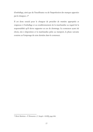 d’emballage, ainsi que de l’insuffisance ou de l’imperfection des marques apposées
par le chargeur. »20
Il est donc crucial pour le chargeur de procéder de manière appropriée et
soigneuse à l’emballage et au conditionnement de la marchandise au regard de la
responsabilité qu’il devra supporter en cas de dommage. Le conteneur ayant été
choisi, mis à disposition et la marchandise prête au transport, la phase suivante
consiste en l’empotage de cette dernière dans le conteneur.
20 Droit Maritime – P. Bonassies ; C. Scapel – LGDJ, page 666.
17
 