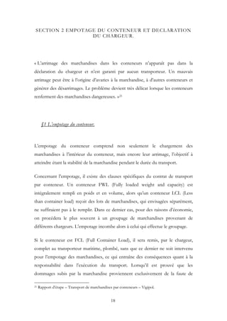 SECTION 2 EMPOTAGE DU CONTENEUR ET DECLARATION
DU CHARGEUR.
« L’arrimage des marchandises dans les conteneurs n’apparaît pas dans la
déclaration du chargeur et n’est garanti par aucun transporteur. Un mauvais
arrimage peut être à l’origine d’avaries à la marchandise, à d’autres conteneurs et
générer des désarrimages. Le problème devient très délicat lorsque les conteneurs
renferment des marchandises dangereuses. »21
§1 L’empotage du conteneur.
L’empotage du conteneur comprend non seulement le chargement des
marchandises à l’intérieur du conteneur, mais encore leur arrimage, l’objectif à
atteindre étant la stabilité de la marchandise pendant le durée du transport.
Concernant l’empotage, il existe des clauses spécifiques du contrat de transport
par conteneur. Un conteneur FWL (Fully loaded weight and capacity) est
intégralement rempli en poids et en volume, alors qu’un conteneur LCL (Less
than container load) reçoit des lots de marchandises, qui envisagées séparément,
ne suffiraient pas à le remplir. Dans ce dernier cas, pour des raisons d’économie,
on procédera le plus souvent à un groupage de marchandises provenant de
différents chargeurs. L’empotage incombe alors à celui qui effectue le groupage.
Si le conteneur est FCL (Full Container Load), il sera remis, par le chargeur,
complet au transporteur maritime, plombé, sans que ce dernier ne soit intervenu
pour l’empotage des marchandises, ce qui entraîne des conséquences quant à la
responsabilité dans l’exécution du transport. Lorsqu’il est prouvé que les
dommages subis par la marchandise proviennent exclusivement de la faute de
21 Rapport d’étape – Transport de marchandises par conteneurs – Vigipol.
18
 