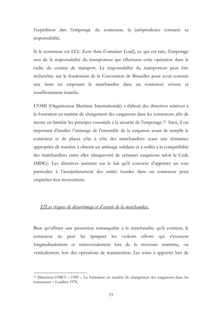 l’expéditeur dan l’empotage du conteneur, la jurisprudence consacre sa
responsabilité.
Si le conteneur est LCL (Less than Container Load), ce qui est rare, l’empotage
sera de la responsabilité du transporteur qui effectuera cette opération dans le
cadre du contrat de transport. La responsabilité du transporteur peut être
recherchée sur le fondement de la Convention de Bruxelles pour avoir commis
une faute en empotant la marchandise dans un conteneur vétuste et
insuffisamment étanche.
L’OMI (Organisation Maritime Internationale) a élaboré des directives relatives à
la formation en matière de chargement des cargaisons dans les conteneurs afin de
mettre en lumière les principes essentiels à la sécurité de l’empotage.22 Ainsi, il est
important d’étudier l’arrimage de l’ensemble de la cargaison avant de remplir le
conteneur et de placer côte à côte des marchandises ayant une résistance
appropriée de manière à obtenir un arrimage solidaire et à veiller à la compatibilité
des marchandises entre elles (dangerosité de certaines cargaisons selon le Code
IMDG). Les directives insistent sur le fait qu’il convient d’apporter un soin
particulier à l’assujettissement des unités lourdes dans un conteneur pour
empêcher leur mouvement.
§2Les risques de désarrimage et d’avarie de la marchandise.
Bien qu’offrant une protection remarquable à la marchandise qu’il contient, le
conteneur ne peut lui épargner les violents efforts qui s’exercent
longitudinalement et transversalement lors de la traversée maritime, ou
verticalement, lors des opérations de manutention. Les soins à apporter lors de
22 Directives OMCI – OIT – La formation en matière de chargement des cargaisons dans les
conteneurs – Londres 1978.
19
 