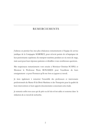 REMERCIEMENTS
J’adresse en premier lieu mes plus chaleureux remerciements à l’équipe du service
juridique de la Compagnie MARFRET, pour m’avoir permis de m’imprégner de
leur passionnante expérience du transport maritime pendant ces six mois de stage,
mais aussi pour leurs réponses patientes et détaillées à mes nombreuses questions.
Mes respectueux remerciements vont ensuite à Monsieur Christian SCAPEL et
Monsieur le Professeur Pierre BONASSIES pour l’excellence de leurs
enseignements et pour l’honneur qu’ils me font en jugeant ce travail.
Je tiens également à remercier l’ensemble des professeurs et intervenants
professionnels du Master II de Droit Maritime et des Transports pour la qualité de
leurs interventions et leurs apports documentaires concernant cette étude.
Je remercie enfin tous ceux qui de près ou de loin m’ont aidée et soutenue dans la
rédaction de ce travail de recherche.
2
 