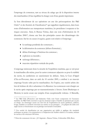 l’empotage du conteneur, tant au niveau du calage que de la disposition interne
des marchandises (il faut équilibrer la charge) sont d’une grande importance.
Le bon déroulement de ces opérations est une des préoccupations des P&I
Clubs23 et des Sociétés de Classification24 qui rappellent régulièrement, dans leurs
notes d’information aux transporteurs maritimes, les procédures à respecter et les
risques encourus. Ainsi, le Bureau Véritas, dans une note d’information du 14
décembre 200625, donne une liste des principales causes des désarrimages des
conteneurs. Sur les six causes évoquées, quatre sont relative à l’empotage :
♦ la surcharge pondérale des conteneurs ;
♦ la déformation du conteneur (défaut d’entretien) ;
♦ défaut d’arrimage à l’intérieur du conteneur ;
♦ explosion ou incendie ;
♦ saisissage défectueux ;
♦ mauvaise répartition verticale des poids.
L’empotage intéressant donc la sécurité de l’expédition maritime, que ce soit pour
la marchandise elle-même, pour les autres conteneurs adjacents ou pour la stabilité
du navire, les juridictions en sanctionnent les défauts. Ainsi, la Cour d’Appel
d’Aix-en-Provence, dans un arrêt du 10 octobre 2005, a attribué à un mauvais
empotage l’avarie subie par les marchandises. En l’espèce, une société achète des
lots de bobines de tôle à acheminer à La Réunion. Les conteneurs sont chargés sur
le navire après empotage par un manutentionnaire à Anvers. Entre Dunkerque et
Montoir, le navire essuie une tempête d’une exceptionnelle violence. A Marseille,
23 Les P&I Club (Protection and Indemnity Club) sont l’autre composante de l’assurance
maritime. les P&I Clubs couvrent ce que les assureurs corps et facultés ne prennent pas ou peu
en charge : les dommages causés aux tiers lors de l’exploitation du navire (pollution, collision,
levage, maladies ou accidents survenant aux marins ou aux passagers…) La plupart des clubs sont
anglo-saxons et fonctionnent sur un principe non lucratif et mutualiste.
24 Une société de classification est une organisation qui établit et applique des standards
techniques au projet, à la construction et à l'inspection des facilités relatives à la marine, incluant
les navires et les structures Off-shore.
25 Perte des conteneurs à la mer – J.F. Segretain – Bureau Véritas, 14 décembre 2006, Brest.
20
 