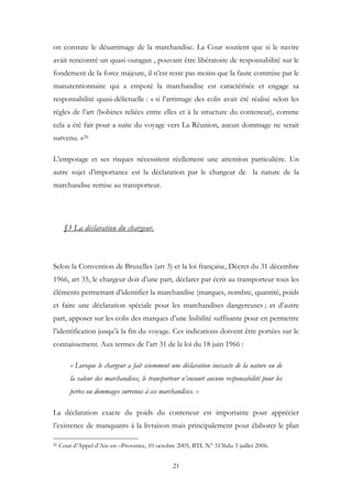 on constate le désarrimage de la marchandise. La Cour soutient que si le navire
avait rencontré un quasi ouragan , pouvant être libératoire de responsabilité sur le
fondement de la force majeure, il n’est reste pas moins que la faute commise par le
manutentionnaire qui a empoté la marchandise est caractérisée et engage sa
responsabilité quasi-délictuelle : « si l’arrimage des colis avait été réalisé selon les
règles de l’art (bobines reliées entre elles et à la structure du conteneur), comme
cela a été fait pour a suite du voyage vers La Réunion, aucun dommage ne serait
survenu. »26
L’empotage et ses risques nécessitent réellement une attention particulière. Un
autre sujet d’importance est la déclaration par le chargeur de la nature de la
marchandise remise au transporteur.
§3 La déclaration du chargeur.
Selon la Convention de Bruxelles (art 3) et la loi française, Décret du 31 décembre
1966, art 35, le chargeur doit d’une part, déclarer par écrit au transporteur tous les
éléments permettant d’identifier la marchandise (marques, nombre, quantité, poids
et faire une déclaration spéciale pour les marchandises dangereuses ; et d’autre
part, apposer sur les colis des marques d’une lisibilité suffisante pour en permettre
l’identification jusqu’à la fin du voyage. Ces indications doivent être portées sur le
connaissement. Aux termes de l’art 31 de la loi du 18 juin 1966 :
« Lorsque le chargeur a fait sciemment une déclaration inexacte de la nature ou de
la valeur des marchandises, le transporteur n’encourt aucune responsabilité pour les
pertes ou dommages survenus à ces marchandises. »
La déclaration exacte du poids du conteneur est importante pour apprécier
l’existence de manquants à la livraison mais principalement pour élaborer le plan
26 Cour d’Appel d’Aix-en –Provence, 10 octobre 2005, BTL N° 3136du 3 juillet 2006.
21
 