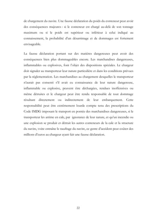 de chargement du navire. Une fausse déclaration du poids du conteneur peut avoir
des conséquences majeures : si le conteneur est chargé au-delà de son tonnage
maximum ou si le poids est supérieur ou inférieur à celui indiqué au
connaissement, la probabilité d’un désarrimage et de dommages est fortement
envisageable.
La fausse déclaration portant sur des matières dangereuses peut avoir des
conséquences bien plus dommageables encore. Les marchandises dangereuses,
inflammables ou explosives, font l’objet des dispositions spéciales. Le chargeur
doit signaler au transporteur leur nature particulière et dans les conditions prévues
par la réglementation. Les marchandises au chargement desquelles le transporteur
n’aurait pas consenti s’il avait eu connaissance de leur nature dangereuse,
inflammable ou explosive, peuvent être déchargées, rendues inoffensives ou
même détruites et le chargeur peut être rendu responsable de tout dommage
résultant directement ou indirectement de leur embarquement. Cette
responsabilité peut être extrêmement lourde compte tenu des prescriptions du
Code IMDG imposant le transport en pontée des marchandises dangereuses, si le
transporteur les arrime en cale, par ignorance de leur nature, et qu’un incendie ou
une explosion se produit et détruit les autres conteneurs de la cale et la structure
du navire, voire entraîne le naufrage du navire, ce genre d’accident peut coûter des
millions d’euros au chargeur ayant fait une fausse déclaration.
22
 