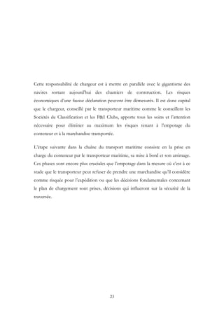 Cette responsabilité de chargeur est à mettre en parallèle avec le gigantisme des
navires sortant aujourd’hui des chantiers de construction. Les risques
économiques d’une fausse déclaration peuvent être démesurés. Il est donc capital
que le chargeur, conseillé par le transporteur maritime comme le conseillent les
Sociétés de Classification et les P&I Clubs, apporte tous les soins et l’attention
nécessaire pour éliminer au maximum les risques tenant à l’empotage du
conteneur et à la marchandise transportée.
L’étape suivante dans la chaîne du transport maritime consiste en la prise en
charge du conteneur par le transporteur maritime, sa mise à bord et son arrimage.
Ces phases sont encore plus cruciales que l’empotage dans la mesure où c’est à ce
stade que le transporteur peut refuser de prendre une marchandise qu’il considère
comme risquée pour l’expédition ou que les décisions fondamentales concernant
le plan de chargement sont prises, décisions qui influeront sur la sécurité de la
traversée.
23
 