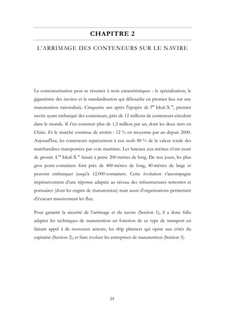 CHAPITRE 2
L’ARRIMAGE DES CONTENEURS SUR LE NAVIRE
La conteneurisation peut se résumer à trois caractéristiques : la spécialisation, le
gigantisme des navires et la standardisation qui débouche en premier lieu sur une
manutention rationalisée. Cinquante ans après l'épopée de l'" Ideal-X ", premier
navire ayant embarqué des conteneurs, près de 12 millions de conteneurs circulent
dans le monde. Il s'en construit plus de 1,5 million par an, dont les deux tiers en
Chine. Et le marché continue de croître : 12 % en moyenne par an depuis 2000.
Aujourd'hui, les conteneurs représentent à eux seuls 80 % de la valeur totale des
marchandises transportées par voie maritime. Les bateaux eux-mêmes n'ont cessé
de grossir. L'" Ideal-X " faisait à peine 200 mètres de long. De nos jours, les plus
gros porte-containers font près de 400 mètres de long, 40 mètres de large et
peuvent embarquer jusqu'à 12.000 containers. Cette évolution s’accompagne
impérativement d’une réponse adaptée au niveau des infrastructures terrestres et
portuaires (dont les engins de manutention) mais aussi d’organisations permettant
d’évacuer massivement les flux.
Pour garantir la sécurité de l’arrimage et du navire (Section 1), il a donc fallu
adapter les techniques de manutention en fonction de ce type de transport en
faisant appel à de nouveaux acteurs, les ship planners qui opère aux côtés du
capitaine (Section 2), et faire évoluer les entreprises de manutention (Section 3).
24
 