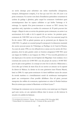 un navire classique pour acheminer une même marchandise (chargement,
transport, déchargement compris), il ne faut que neuf (9) à dix (10) jours à un
porte-conteneurs. Ces navires sont dotés d’installations particulières notamment le
système de guidage à glissières, grâce auquel les conteneurs s’emboîtent quasi
automatiquement dans les espaces cellulaires et qui facilite l’arrimage et le
saisissage. La capacité d’un porte-conteneurs se mesure en TEU (twenty feet
equivalent unit), équivalent au nombre de conteneurs de 20 pieds pouvant être
chargés. « Depuis la mise en service des premiers porte-conteneurs, on assiste à un
accroissement de la taille et de la capacité de ces navires : les premiers porte-
conteneurs de 3 000 TEU ont vu le jour en 1972, et l’on s’est cantonné jusqu’à la
fin des années 1980 au gabarit panamax qui ne permettait pas de dépasser les
4 800 TEU. Ce gabarit est essentiel puisqu’il correspond à la dimension maximale
des navires pouvant passer de l’Atlantique au Pacifique via le Canal de Panama.
Au cours de année 1990, on s’est affranchi de ce carcan avec les navires dit Over-
panamax, dont les plus grandes unités en fonction atteignaient 8 000 TEU pour
une largeur de 42,80m et une longueur de 350m. »28 Une nouvelle génération est
née depuis peu et les navires ont été baptisés des Mégaships. Cette tendance vise à
construire des navires de 12 000 TEU avec des projets de navires à 18 000 TEU
pour les plus avant-gardistes. Le concept est cette fois-ci celui du « Malaccamax »,
c'est-à-dire que la limite de tirant d’eau de ces navires est annexée sur la capacité
du détroit de Malacca. Le dernier né de cette génération étant l’Emma Maersk,
lancé en 2006. Ce super porte-conteneurs n’a laissé indifférent aucun des acteurs
du monde maritime et a immédiatement suscité de nombreuses interrogations
quant aux conséquences d’une possible défaillance d’un tel géant, pouvant
transporter des milliers de conteneurs, représentant en valeur le Produit Intérieur
Brut de certains pays comme la Mauritanie ou la Sierra Leone.29
L’arrimage des conteneurs sur ces nouveaux navires, tout autant que sur n’importe
quel autre navire, est une opération délicate dans la mesure où elle intéresse la
sécurité et la stabilité du bâtiment.
28 La révolution du conteneur – Isemar - Note de synthèse N°49- Novembre 2002.
29 Emma Maesrk : les conteneurs de trop ? – Fortunes de Mer, janvier 2007.
26
 