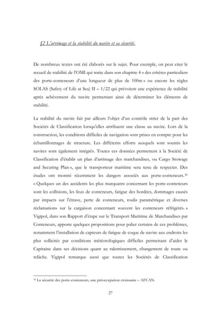 §2 L’arrimage et la stabilité du navire et sa sécurité.
De nombreux textes ont été élaborés sur le sujet. Pour exemple, on peut citer le
recueil de stabilité de l’OMI qui traite dans son chapitre 4 « des critères particuliers
des porte-conteneurs d’une longueur de plus de 100m » ou encore les règles
SOLAS (Safety of Life at Sea) II – 1/22 qui prévoient une expérience de stabilité
après achèvement du navire permettant ainsi de déterminer les éléments de
stabilité.
La stabilité du navire fait par ailleurs l’objet d’un contrôle strict de la part des
Sociétés de Classification lorsqu’elles attribuent une classe au navire. Lors de la
construction, les conditions difficiles de navigation sont prises en compte pour les
échantillonnages de structure. Les différents efforts auxquels sont soumis les
navires sont également intégrés. Toutes ces données permettent à la Société de
Classification d’établir un plan d’arrimage des marchandises, ou Cargo Stowage
and Securing Plan », que le transporteur maritime sera tenu de respecter. Des
études ont montré récemment les dangers associés aux porte-conteneurs.30
« Quelques un des accidents les plus marquants concernant les porte-conteneurs
sont les collisions, les feux de conteneurs, fatigue des bordées, dommages causés
par impacts sur l’étrave, perte de conteneurs, roulis paramétrique et diverses
réclamations sur la cargaison concernant souvent les conteneurs réfrigérés. »
Vigipol, dans son Rapport d’étape sur le Transport Maritime de Marchandises par
Conteneurs, apporte quelques propositions pour palier certains de ces problèmes,
notamment l’installation de capteurs de fatigue de coque de navire aux endroits les
plus sollicités par conditions météorologiques difficiles permettant d’aider le
Capitaine dans ses décisions quant au ralentissement, changement de route ou
relâche. Vigipol remarque aussi que toutes les Sociétés de Classification
30 La sécurité des porte-conteneurs, une préoccupation croissante – AFCAN.
27
 