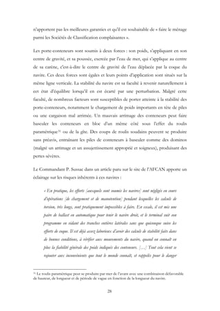 n’apportent pas les meilleures garanties et qu’il est souhaitable de « faire le ménage
parmi les Sociétés de Classification complaisantes ».
Les porte-conteneurs sont soumis à deux forces : son poids, s’appliquant en son
centre de gravité, et sa poussée, exercée par l’eau de mer, qui s’applique au centre
de sa carène, c'est-à-dire le centre de gravité de l’eau déplacée par la coque du
navire. Ces deux forces sont égales et leurs points d’application sont situés sur la
même ligne verticale. La stabilité du navire est sa faculté à revenir naturellement à
cet état d’équilibre lorsqu’il en est écarté par une perturbation. Malgré cette
faculté, de nombreux facteurs sont susceptibles de porter atteinte à la stabilité des
porte-conteneurs, notamment le chargement de poids importants en tête de piles
ou une cargaison mal arrimée. Un mauvais arrimage des conteneurs peut faire
basculer les conteneurs en bloc d’un même côté sous l’effet du roulis
paramétrique31 ou de la gîte. Des coups de roulis soudains peuvent se produire
sans préavis, entraînant les piles de conteneurs à basculer comme des dominos
(malgré un arrimage et un assujettissement approprié et soigneux), produisant des
pertes sévères.
Le Commandant P. Sussac dans un article paru sur le site de l’AFCAN apporte un
éclairage sur les risques inhérents à ces navires :
« En pratique, les efforts [auxquels sont soumis les navires] sont négligés en cours
d’opérations [de chargement et de manutention] pendant lesquelles les calculs de
torsion, très longs, sont pratiquement impossibles à faire. En escale, il est mis une
paire de ballast en automatique pour tenir le navire droit, et le terminal suit son
programme en vidant des tranches entières latérales sans que quiconque suive les
efforts de coque. Il est déjà assez laborieux d’avoir des calculs de stabilité faits dans
de bonnes conditions, à vérifier aux mouvements du navire, quand on connaît en
plus la fiabilité générale des poids indiqués des conteneurs. […] Tout cela vient se
rajouter aux inconvénients que tout le monde connaît, et rappelés pour le danger
31 Le roulis paramétrique peut se produire par mer de l’avant avec une combinaison défavorable
de hauteur, de longueur et de période de vague en fonction de la longueur du navire.
28
 